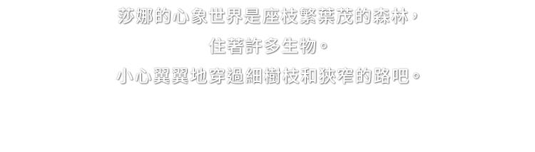 莎娜的心象世界是座枝繁葉茂的森林，住著許多生物。小心翼翼地穿過細樹枝和狹窄的路吧。