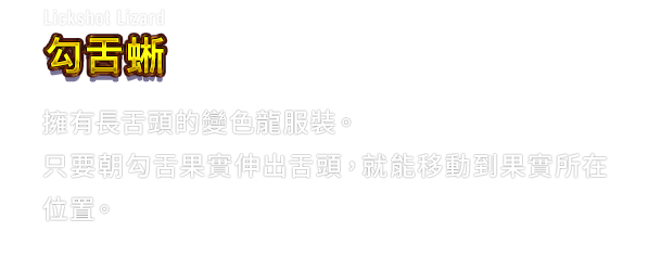Lickshot Lizard 勾舌蜥　擁有長舌頭的變色龍服裝。只要朝勾舌果實伸出舌頭，就能移動到果實所在位置。
