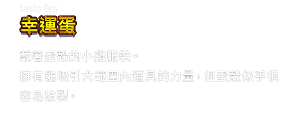 Lucky Egg 幸運蛋　戴著蛋殼的小雞服裝。擁有能吸引大範圍內道具的力量，但蛋殼似乎很容易破裂。