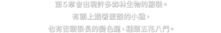 第５章會出現許多森林生物的服裝。有頭上戴著蛋殼的小雞，也有舌頭很長的變色龍，種類五花八門。