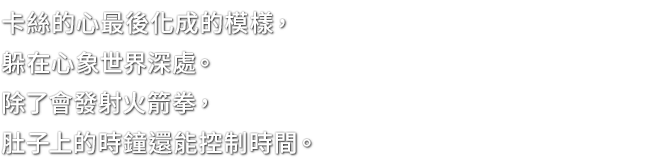 卡絲的心最後化成的模樣，躲在心象世界深處。除了會發射火箭拳，肚子上的時鐘還能控制時間。