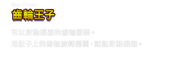 Gear Prince 齒輪王子　可以啟動機器的齒輪服裝。用肚子上的齒輪旋轉開關，就能啟動機器。