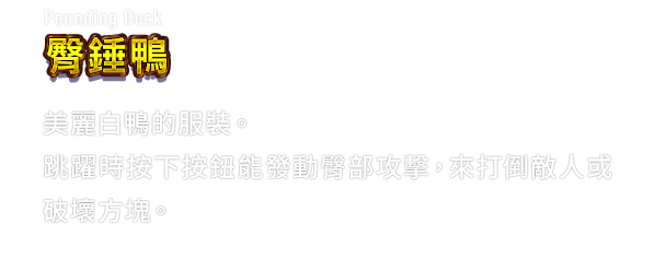 Pounding Duck 臀錘鴨　美麗白鴨的服裝。跳躍時按下按鈕能發動臀部攻擊，來打倒敵人或破壞方塊。