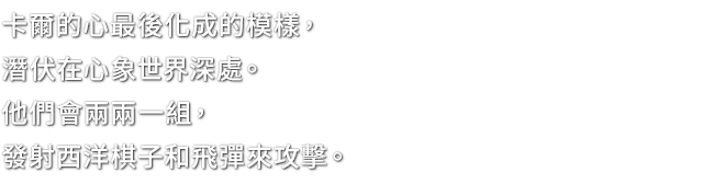 卡爾的心最後化成的模樣，潛伏在心象世界深處。他們會兩兩一組，發射西洋棋子和飛彈來攻擊。