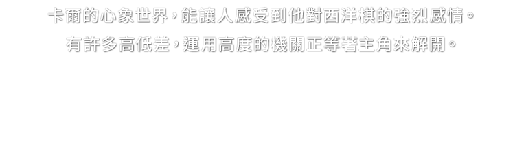 卡爾的心象世界，能讓人感受到他對西洋棋的強烈感情。有許多高低差，運用高度的機關正等著主角來解開。