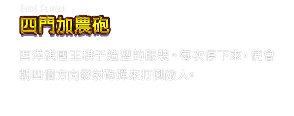 Quad Cannon 四門加農砲　西洋棋國王棋子造型的服裝。每次停下來，便會朝四個方向發射砲彈來打倒敵人。