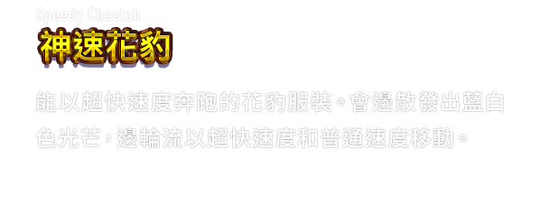 Speedy Cheetah 神速花豹　能以超快速度奔跑的花豹服裝。會邊散發出藍白色光芒，邊輪流以超快速度和普通速度移動。
