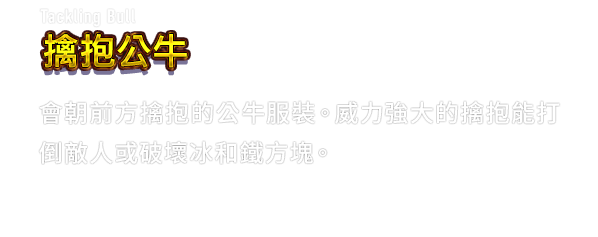 Tackling Bull 擒抱公牛　會朝前方擒抱的公牛服裝。威力強大的擒抱能打倒敵人或破壞冰和鐵方塊。
