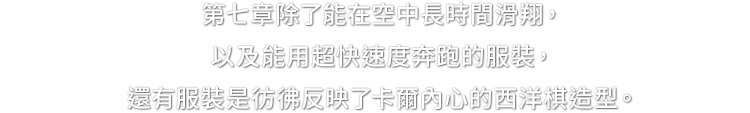 第７章除了能在空中長時間滑翔，以及能用超快速度奔跑的服裝，還有服裝是彷彿反映了卡爾內心的西洋棋造型。