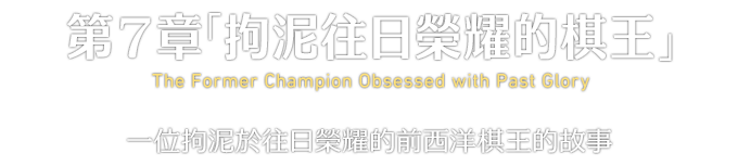 第７章「拘泥往日榮耀的棋王」 The Former Champion Obsessed with Past Glory 一位拘泥於往日榮耀的前西洋棋王的故事