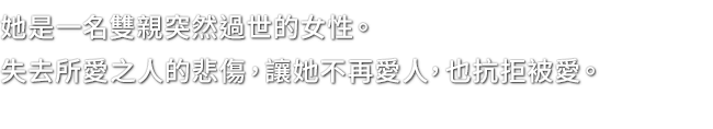 她是一名雙親突然過世的女性。失去所愛之人的悲傷，讓她不再愛人，也抗拒被愛。