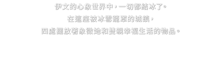 伊文的心象世界中，一切都結冰了。在這座被冰雪籠罩的城鎮，四處擺放著象徵她和雙親幸福生活的物品。