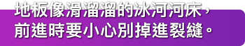 地板像滑溜溜的冰河河床，前進時要小心別掉進裂縫。