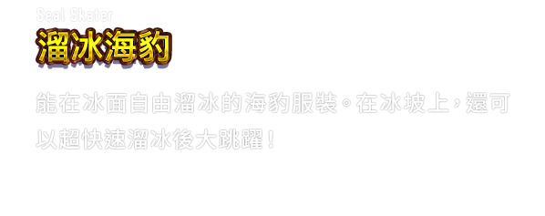 Seal Skater 溜冰海豹　能在冰面自由溜冰的海豹服裝。在冰坡上，還可以超快速溜冰後大跳躍！