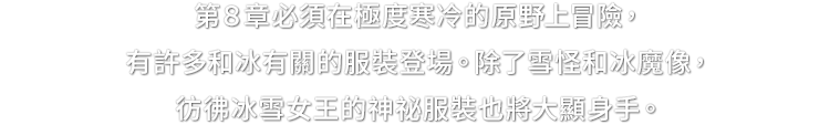 第８章必須在極度寒冷的原野上冒險，有許多和冰有關的服裝登場。除了雪怪和冰魔像，彷彿冰雪女王的神祕服裝也將大顯身手。
