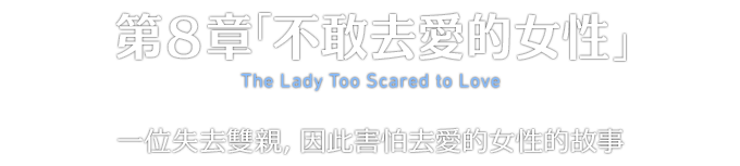 第８章「不敢去愛的女性」 The Lady Too Scared to Love 一位失去雙親，因此害怕去愛的女性的故事