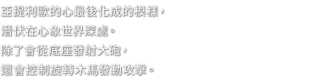 亞提利歐的心最後化成的模樣，潛伏在心象世界深處。除了會從底座發射大砲，還會控制旋轉木馬發動攻擊。