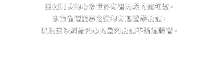 亞提利歐的心象世界有著閃爍的霓虹燈。象徵雀躍愛慕之情的有趣遊樂設施，以及反映糾結內心的室內設施不斷運轉著。