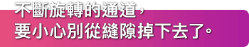 不斷旋轉的通道，要小心別從縫隙掉下去了。