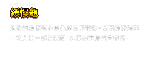Slow Tortoise 緩慢龜　能發射緩慢彈的烏龜魔法師服裝。若用緩慢彈擊中敵人和一部分機關，他們的速度就會變慢。