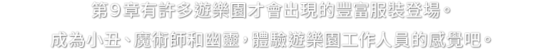 第９章有許多遊樂園才會出現的豐富服裝登場。成為小丑、魔術師和幽靈，體驗遊樂園工作人員的感覺吧。