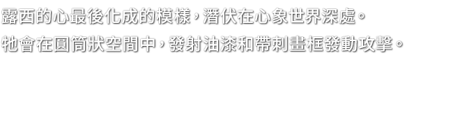 露西的心最後化成的模樣，潛伏在心象世界深處。牠會在圓筒狀空間中，發射油漆和帶刺畫框發動攻擊。