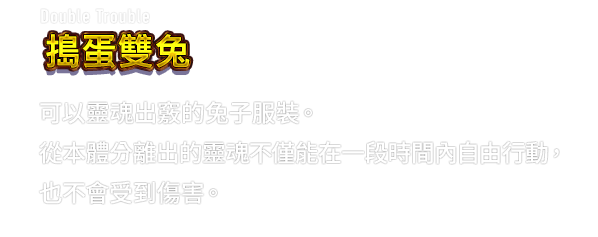Double Trouble 搗蛋雙兔　可以靈魂出竅的兔子服裝。從本體分離出的靈魂不僅能在一段時間內自由行動，也不會受到傷害。