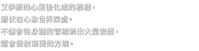 艾伊斯的心最後化成的模樣，潛伏在心象世界深處。不僅會從身體的管線流出大量岩漿，還會發射滾燙的方塊。