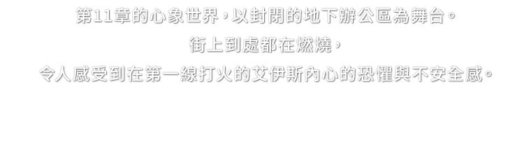第11章的心象世界，以封閉的地下辦公區為舞台。街上到處都在燃燒，令人感受到在第一線打火的艾伊斯內心的恐懼與不安全感。