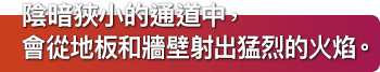 陰暗狹小的通道中，會從地板和牆壁射出猛烈的火焰。
