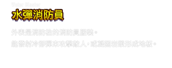 Water Blaster 水彈消防員　外表是消防栓的消防員服裝。能發射冷卻彈來攻擊敵人，或凝固岩漿形成地板。