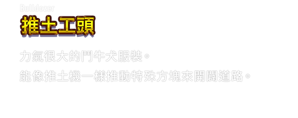 Bulldozer 推土工頭　力氣很大的鬥牛犬服裝。能像推土機一樣推動特殊方塊來開闢道路。