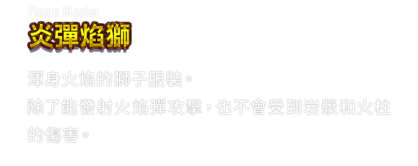 Flame Blaster 炎彈焰獅　渾身火焰的獅子服裝。除了能發射火焰彈攻擊，也不會受到岩漿和火柱的傷害。