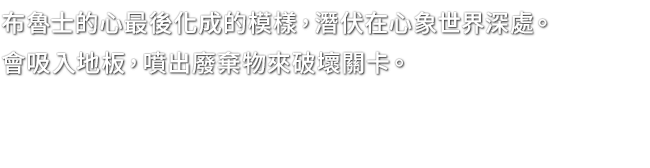 布魯士的心最後化成的模樣，潛伏在心象世界深處。會吸入地板，噴出廢棄物來破壞關卡。