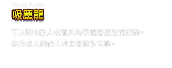 Vacuum Blaster 吸塵龍　可以吸收敵人或道具的吸塵器型恐龍服裝。能將吸入的敵人吐出來發動攻擊。
