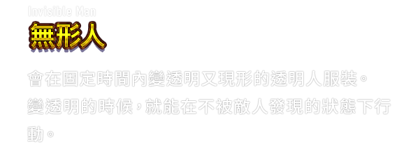 Invisible Man 無形人　會在固定時間內變透明又現形的透明人服裝。變透明的時候，就能在不被敵人發現的狀態下行動。