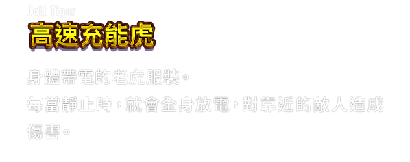 Jolt Tiger 高速充能虎　身體帶電的老虎服裝。每當靜止時，就會全身放電，對靠近的敵人造成傷害。