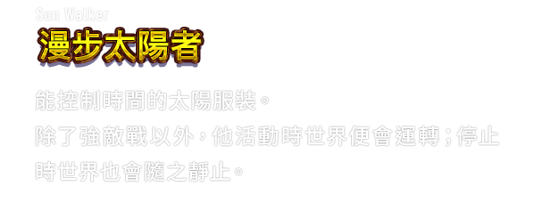 Sun Walker 漫步太陽者　能控制時間的太陽服裝。除了強敵戰以外，他活動時世界便會運轉；停止時世界也會隨之靜止。