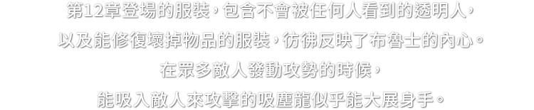 第12章登場的服裝，包含不會被任何人看到的透明人，以及能修復壞掉物品的服裝，彷彿反映了布魯士的內心。在眾多敵人發動攻勢的時候，能吸入敵人來攻擊的吸塵龍似乎能大展身手。