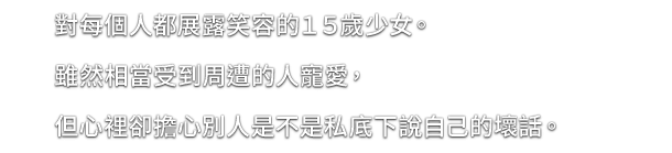 對每個人都展露笑容的１５歲少女。雖然相當受到周遭的人寵愛，但心裡卻擔心別人是不是私底下說自己的壞話。
