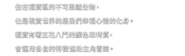 住在福寶區的不可思議生物，也是現實世界的居民們幸福心情的化身。福寶有著五花八門的顏色和特質，會運用各自的特徵協助主角冒險。