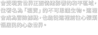 會受現實世界正面情緒影響的和平區域，住著名為「福寶」的不可思議生物。這裡會成為冒險據點，也能從這裡前往心懷煩惱居民的心象世界。