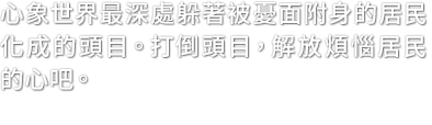 心象世界最深處躲著被憂面附身的居民化成的頭目。打倒頭目，解放煩惱居民的心吧。