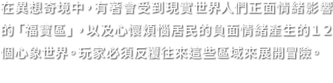 在異想奇境中，有著會受到現實世界人們正面情緒影響的「福寶區」，以及心懷煩惱居民的負面情緒產生的１２個心象世界。玩家必須反覆往來這些區域來展開冒險。