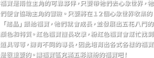 福寶是兩位主角的可靠夥伴，只要帶牠們去心象世界，牠們便會協助主角的冒險。只要將在１２個心象世界收集的「結晶」餵給福寶，牠們就會成長，並發展出五花八門的顏色和特質。紅色福寶擅長攻擊，粉紅色福寶會幫忙找到道具等等，擁有不同的專長，因此培育出各式各樣的福寶是很重要的。讓福寶區充滿五彩繽紛的福寶吧！