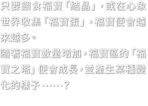 只要餵食福寶「結晶」，或在心象世界收集「福寶蛋」，福寶便會越來越多。隨著福寶數量增加，福寶區的「福寶之塔」便會成長，並產生某種變化的樣子……？