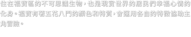 住在福寶區的不可思議生物，也是現實世界的居民們幸福心情的化身。福寶有著五花八門的顏色和特質，會運用各自的特徵協助主角冒險。