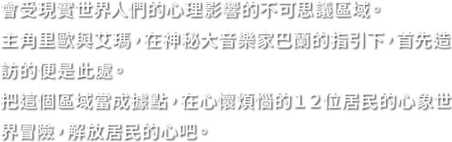 會受現實世界人們的心理影響的不可思議區域。主角里歐與艾瑪，在神秘大音樂家巴蘭的指引下，首先造訪的便是此處。把這個區域當成據點，在心懷煩惱的１２位居民的心象世界冒險，解放居民的心吧。