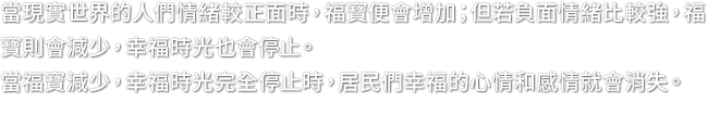 當現實世界的人們情緒較正面時，福寶便會增加；但若負面情緒比較強，福寶則會減少，幸福時光也會停止。當福寶減少，幸福時光完全停止時，居民們幸福的心情和感情就會消失。