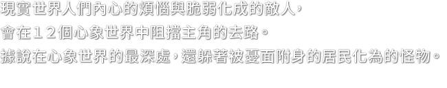 現實世界人們內心的煩惱與脆弱化成的敵人，會在１２個心象世界中阻擋主角的去路。據說在心象世界的最深處，還躲著被憂面附身的居民化為的怪物。